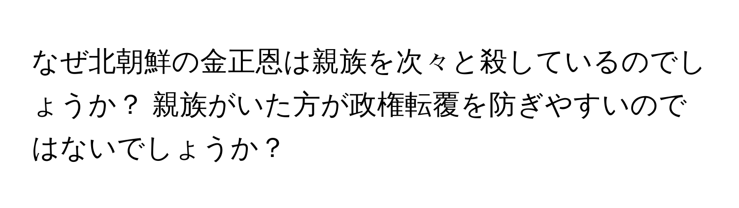 なぜ北朝鮮の金正恩は親族を次々と殺しているのでしょうか？ 親族がいた方が政権転覆を防ぎやすいのではないでしょうか？