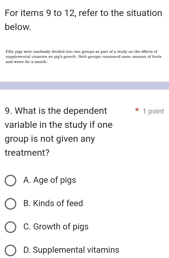 For items 9 to 12, refer to the situation
below.
Fifty pigs were randomly divided into two groups as part of a study on the effects of
supplemental vitamins on pig’s growth. Both groups consumed same amount of feeds
and water for a month.
9. What is the dependent 1 point
variable in the study if one
group is not given any
treatment?
A. Age of pigs
B. Kinds of feed
C. Growth of pigs
D. Supplemental vitamins