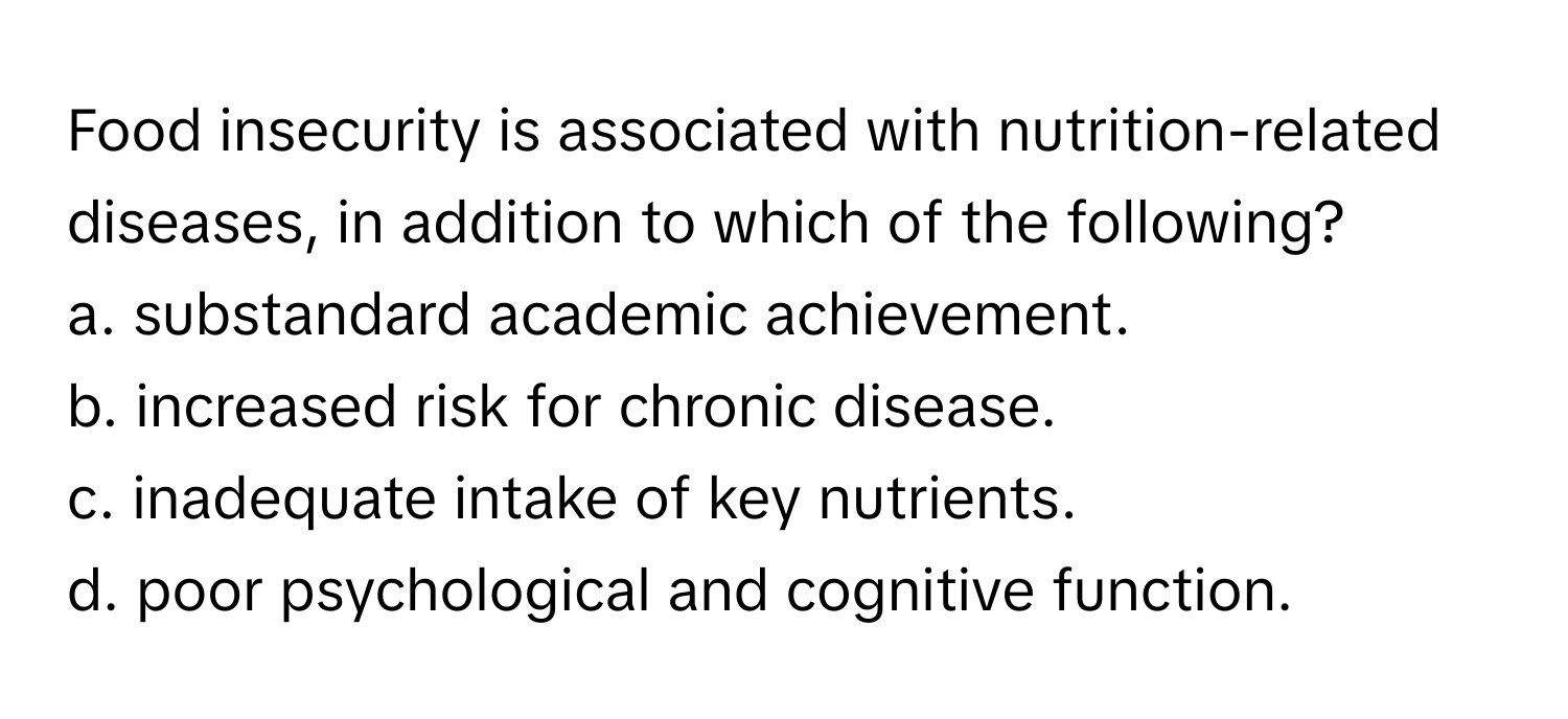 Food insecurity is associated with nutrition-related diseases, in addition to which of the following?

a. substandard academic achievement. 
b. increased risk for chronic disease.
c. inadequate intake of key nutrients.
d. poor psychological and cognitive function.