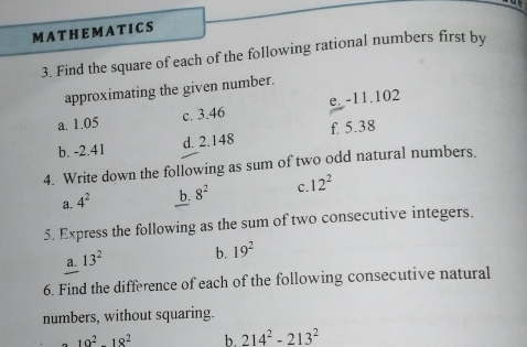 MA T HEM A T ICS 
3. Find the square of each of the following rational numbers first by 
approximating the given number. 
a. 1.05 c. 3.46 e. -11.102
d. 2.148 f. 5.38
b. -2.41
4. Write down the following as sum of two odd natural numbers, 
a. 4^2 b. 8^2 C. 12^2
5. Express the following as the sum of two consecutive integers. 
a. 13^2 b. 19^2
6. Find the difference of each of the following consecutive natural 
numbers, without squaring.
10^2-18^2 b. 214^2-213^2