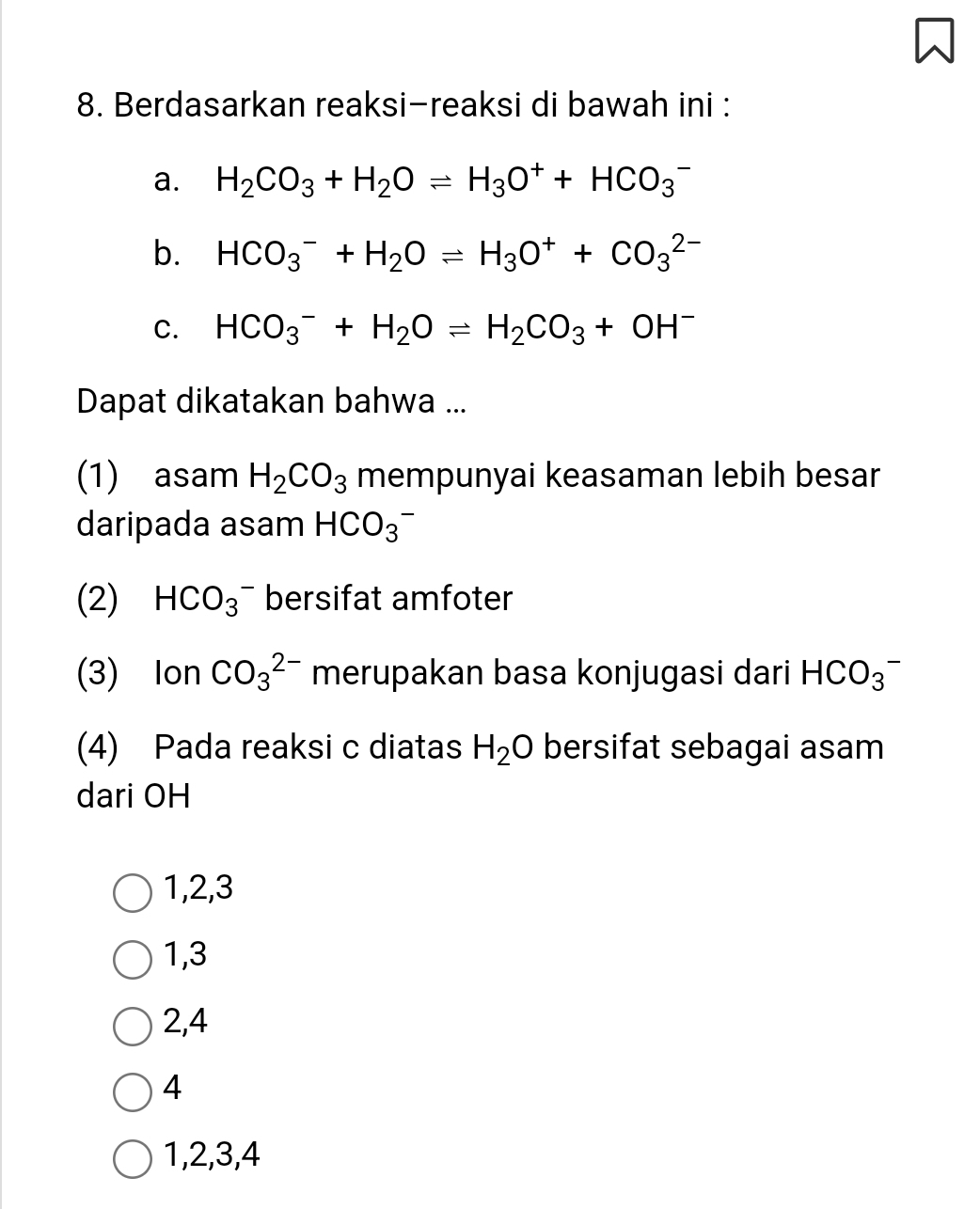 Berdasarkan reaksi-reaksi di bawah ini :
a. H_2CO_3+H_2Oleftharpoons H_3O^++HCO_3^(-
b. HCO_3^-+H_2)Oleftharpoons H_3O^++CO_3^((2-)
C. HCO_3^-+H_2)Oleftharpoons H_2CO_3+OH^-
Dapat dikatakan bahwa ...
(1) asam H_2CO_3 mempunyai keasaman lebih besar
daripada asam HCO_3^(-
(2) HCO_3^- bersifat amfoter
(3) Ion CO_3^(2-) merupakan basa konjugasi dari HCO_3^-
(4) Pada reaksi c diatas H_2)O bersifat sebagai asam
dari OH
1, 2, 3
1, 3
2, 4
4
1, 2, 3, 4