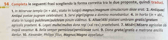 Completa le seguenti frasi scegliendo la forma corretta tra le due proposte, quindi traduci. 
1. In Minervae templo (in + abl., stato in luogo) magnus/magnum simulacrum deae erat. 2. Antiquae| 
Antiqui poetae pugnam celebrabant. 3. Servi pigri/pigros a domino monebantur. 4. In horto (in + abl., 
stato in luogo) pulchrum/pulchram pinum vidēmus. 5. Altae/Alti platani umbram gratis/gratam 
agricolis praebent. 6. Legati multa/multos dona regi («al re») praebebant. 7. Misěri/Misero agricolae cibi 
inopiā vexantur. 8. Bella semper perniciosa/perniciosae sunt. 9. Dona grata/gratis a matrona ancillis 
dantur. 10. Alexander, Philippi filius, Magnus/Magno appellatur.