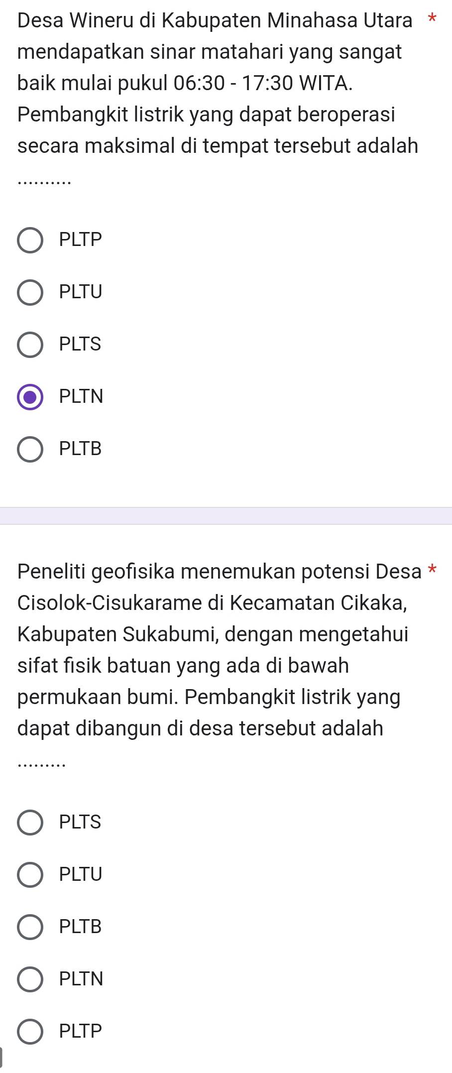 Desa Wineru di Kabupaten Minahasa Utara *
mendapatkan sinar matahari yang sangat
baik mulai pukul 06: 30-17:30 WITA.
Pembangkit listrik yang dapat beroperasi
secara maksimal di tempat tersebut adalah
_
PLTP
PLTU
PLTS
PLTN
PLTB
Peneliti geofısika menemukan potensi Desa *
Cisolok-Cisukarame di Kecamatan Cikaka,
Kabupaten Sukabumi, dengan mengetahui
sifat fisik batuan yang ada di bawah
permukaan bumi. Pembangkit listrik yang
dapat dibangun di desa tersebut adalah
_
PLTS
PLTU
PLTB
PLTN
PLTP