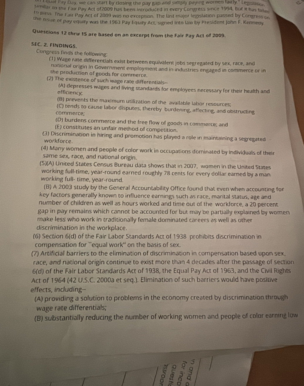 hual Pay Day, we can start by closing the pay gap and simply paying women fairly." Legislation
similar to the Fair Pay Act of2009 has been introduced in every Congress since 1994, but it has failer
ro pass. The Fair Pay Act of 2009 was no exception. The last major legislation passed by Congress on
the issue of pay equity was the 1963 Pay Equity Act, signed into law by President John F. Kennedy
Questions 12 thru 15 are based on an excerpt from the Fair Pay Act of 2009.
SEC. 2. FINDINGS.
Congress finds the following:
(1) Wage rate differentials exist between equivalent jobs segregated by sex, race, and
national origin in Government employment and in industries engaged in commerce or in
the production of goods for commerce.
(2) The existence of such wage rate differentials--
(A) depresses wages and living standards for employees necessary for their health and
efficiency;
(B) prevents the maximum utilization of the available labor resources;
(C) tends to cause labor disputes, thereby burdening, affecting, and obstructing
commerce;
(D) burdens commerce and the free flow of goods in commerce; and
(E) constitutes an unfair method of competition.
(3) Discrimination in hiring and promotion has played a role in maintaining a segregated
workforce.
(4) Many women and people of color work in occupations dominated by individuals of their
same sex, race, and national origin.
(5)(A) United States Census Bureau data shows that in 2007, women in the United States
working full-time, year-round earned roughly 78 cents for every dollar earned by a man
working full- time, year-round.
(B) A 2003 study by the General Accountability Office found that even when accounting for
key factors generally known to influence earnings such as race, marital status, age and
number of children as well as hours worked and time out of the workforce, a 20 percent
gap in pay remains which cannot be accounted for but may be partially explained by women
make less who work in traditionally female dominated careers as well as other
discrimination in the workplace.
(6) Section 6(d) of the Fair Labor Standards Act of 1938 prohibits discrimination in
compensation for ``equal work'' on the basis of sex.
(7) Artificial barriers to the elimination of discrimination in compensation based upon sex,
race, and national origin continue to exist more than 4 decades after the passage of section
6(d) of the Fair Labor Standards Act of 1938, the Equal Pay Act of 1963, and the Civil Rights
Act of 1964 (42 U.S.C. 2000a et seq.). Elimination of such barriers would have positive
effects, including--
(A) providing a solution to problems in the economy created by discrimination through
wage rate differentials;
(B) substantially reducing the number of working women and people of color earning low
ō 5