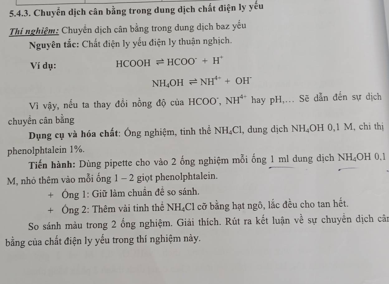 Chuyển dịch cân bằng trong dung dịch chất điện ly yếu 
Thí nghiệm: Chuyển dịch cân bằng trong dung dịch baz yếu 
Nguyên tắc: Chất điện ly yếu điện ly thuận nghịch. 
Ví dụ:
HCOOHleftharpoons HCOO^-+H^+
NH_4OHleftharpoons NH^(4+)+OH^-
Vì vậy, nếu ta thay đồi nồng độ của HCO, NH^(4+) hay pH,... Sẽ dẫn đến sự dịch 
chuyển cân bằng 
Dụng cụ và hóa chất: Ống nghiệm, tinh thể NH_4Cl , dung dịch NH_4 OH 0, 1 M, chi thị 
phenolphtalein 1%. 
Tiến hành: Dùng pipette cho vào 2 ống nghiệm mỗi ống 1 ml dung dịch NH_4OH 0. 
M, nhỏ thêm vào mỗi ống 1 arrow 2 giọt phenolphtalein. 
+ Ống 1: Giữ làm chuẩn để so sánh. 
+ Ống 2: Thêm vài tinh thể NH_4Cl cỡ bằng hạt ngô, lắc đều cho tan hết. 
So sánh màu trong 2 ống nghiệm. Giải thích. Rút ra kết luận về sự chuyền dịch cân 
bằng của chất điện ly yếu trong thí nghiệm này.