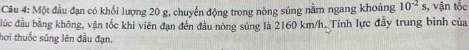 Một đầu đạn có khối lượng 20 g, chuyển động trong nòng súng nằm ngang khoảng 10^(-2)s , vận tốc 
đúc đầu bằng không, vận tốc khi viên đạn đến đầu nòng súng là 2160 km/h. Tính lực đầy trung bình của 
hơi thuốc súng lên đầu đạn.