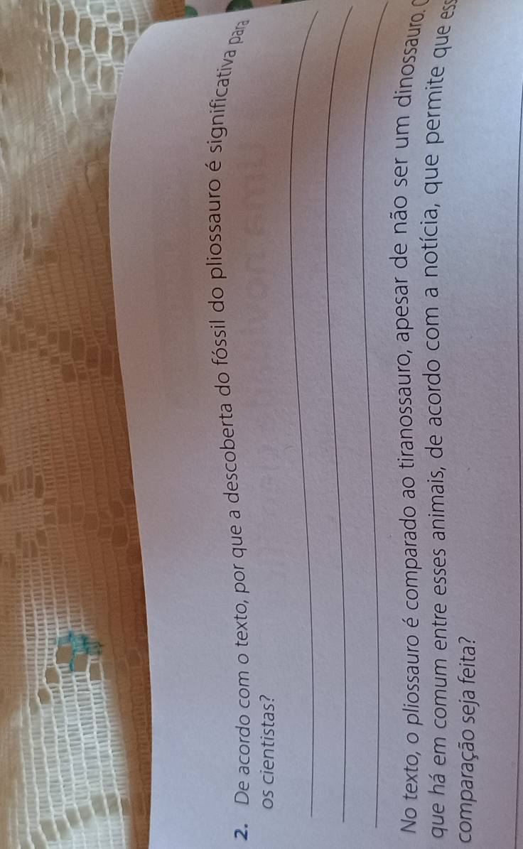 De acordo com o texto, por que a descoberta do fóssil do pliossauro é significativa para 
os cientistas? 
_ 
_ 
_ 
No texto, o pliossauro é comparado ao tiranossauro, apesar de não ser um dinossauro. (O 
que há em comum entre esses animais, de acordo com a notícia, que permite que ese 
comparação seja feita? 
_