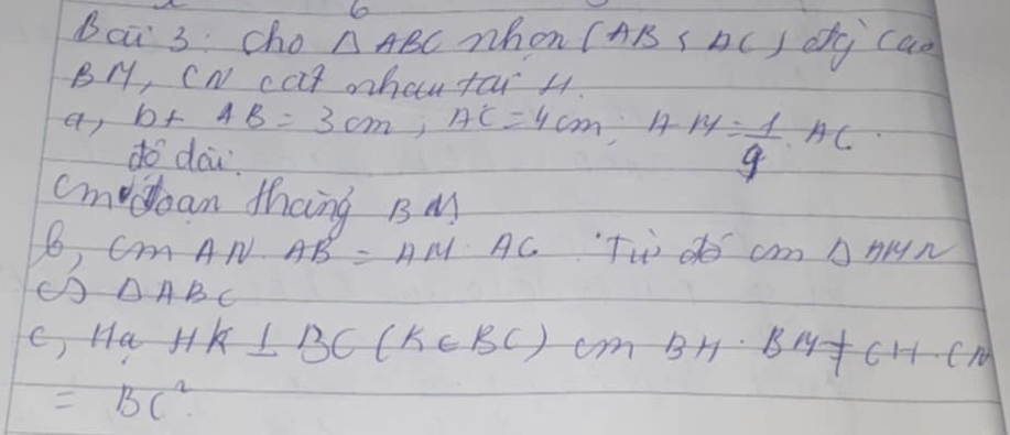 Ba 3 cho △ ABC whon (AB ( bc ) dg cao
BM, cN cat oba far H. 
ar b+AB=3cm, AC=4cm, AM= 1/9 AC
do acu. 
cmodoan thang B M 
6 C m AN AB=AM· AC Tw o cm Abn
C △ ABC
c, Ha HK⊥ BC(K∈ BC)cm BH· BH+CH· CN
=BC^2