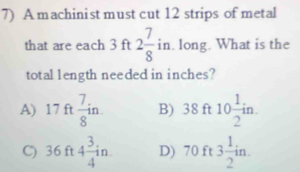 A machinist must cut 12 strips of metal
that are each 3 ft 2 7/8 in. long. What is the
totallength needed in inches?
A) 17f  7/8 in. 38ft10 1/2 in. 
B)
C) 36 ft 4 3/4 in D) I 70ft _( 3 1/2 in.