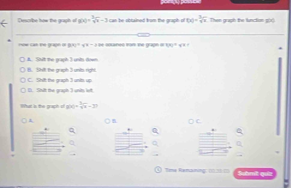 poins) possible
Describe how the graph of g(x)=sqrt[3](x)-3 can be obtained from the graph of f(x)=sqrt[3](x) Then graph the function g(x
mow can the graph of g(x)=sqrt(x)-3 be optaied from the graph o T(x)=sqrt(x)
A. Shif the graph 3 units down.
B. Shif the graph 3 units right.
C. Shif the graph 3 units up
D. Shif the graph 3 units lef.
What is the graph of g(x)=sqrt[3](x)-3 ?
A
B
Q Time Remaning: 0D 53 05 Suhmit quiz