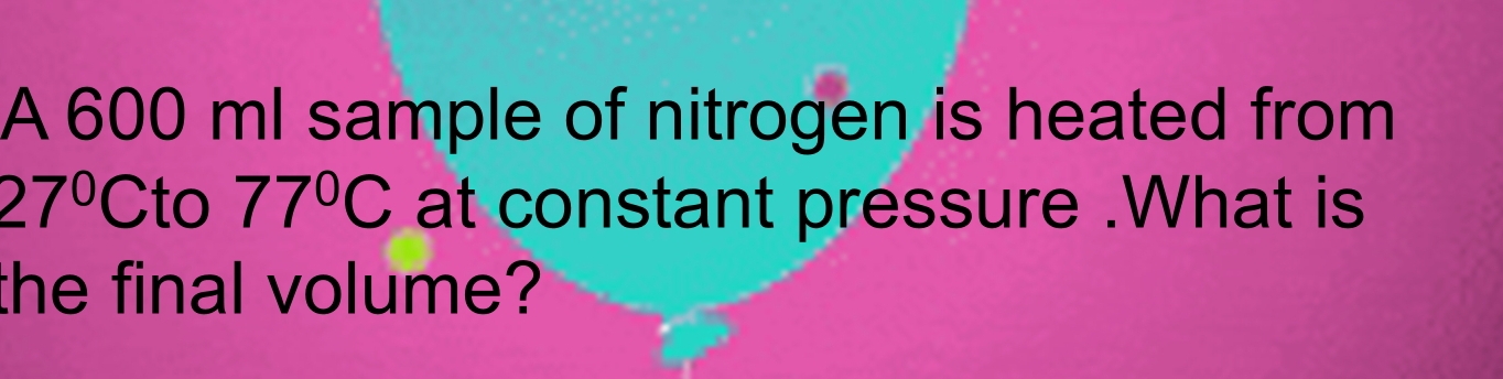 A 600 ml sample of nitrogen is heated from
27°C to 77°C at constant pressure .What is 
the final volume?