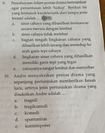 Pencahayaan dalam pentas drama bermanfaat
agar pementasan lebih ‘hidup’. Berikut ini
yang termasuk karakteristik dari lampu jenis
fresnel adalah .... (HOTs
a. sinar cahaya yang dihasilkan memancar
secara merata dengan lembut
b. sinar cahaya tidak melebar
c. bagian tengah lingkaran cahaya yang
dihasilkan lebih terang dan meredup ke
arah garis tepi cahaya
d. lingkaran sinar cahaya yang dihasilkan
memiliki garis tepi yang tegas
e. cahayanya sangat lembut dan menyebar
10. Andre menyaksikan pentas drama yang
sepanjang pertunjukan memberikan kesan
lucu, artinya jenis pertunjukan drama yang
disaksikan Andre adalah ....
a. tragedi
b. tragikomedi
c. komedi
d. spontanitas
e. kontemporer