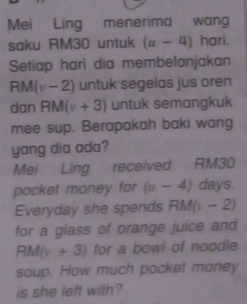 Mei Ling menerima wan 
saku RM30 untuk (u-4) hari. 
Setiap hari dia membelanjakan
RM(v-2) untuk segelas jus oren 
dan R M(v+3) untuk semangkuk 
mee sup. Berapakah baki wang 
yang dia ada? 
Mei Ling received RM30
pocket money for (u-4) days. 
Everyday she spends RM(v-2)
for a glass of orange juice and
RM(v+3) for a bowl of noodle 
soup. How much pocket money 
is she left with?