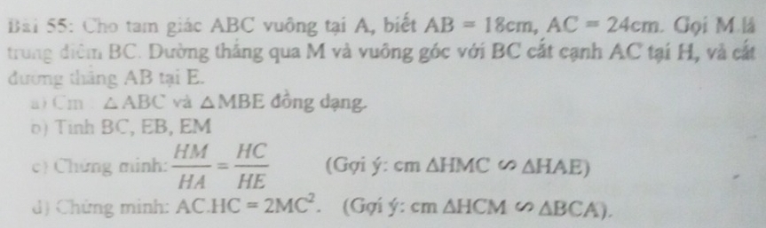 Cho tam giác ABC vuông tại A, biết AB=18cm, AC=24cm. Gọi M là 
trung diệm BC. Dường thắng qua M và vuông góc với BC cất cạnh AC tại H, và cất 
đường tháng AB tại E. 
a)Cm △ ABC và △ MBE đồng dạng. 
o) Tinh BC, EB, EM
c) Chứng minh:  HM/HA = HC/HE  (Gợi ý: cm △ HMC∽ △ HAE)
d) Chứng mình: AC.HC=2MC^2. (Gợi ý : cm△ HCM∽ △ BCA).