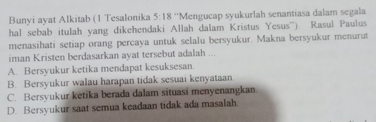 Bunyi ayat Alkitab (1 Tesalonika 5:18 “Mengucap syukurlah senantiasa dalam segala
hal sebab itulah yang dikehendaki Allah dalam Kristus Yesus''). Rasul Paulus
menasihati setiap orang percaya untuk selalu bersyukur. Makna bersyukur menurut
iman Kristen berdasarkan ayat tersebut adalah ...
A. Bersyukur ketika mendapat kesuksesan.
B. Bersyukur walau harapan tidak sesuai kenyataan.
C. Bersyukur ketika berada dalam situasi menyenangkan.
D. Bersyukur saat semua keadaan tidak ada masalah.