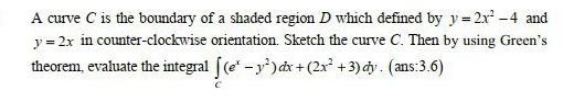 A curve C is the boundary of a shaded region D which defined by y=2x^2-4 and
y=2x in counter-clockwise orientation. Sketch the curve C. Then by using Green’s
theorem, evaluate the integral ∈t (e^x-y^2)dx+(2x^2+3)dy.(ans:3.6)