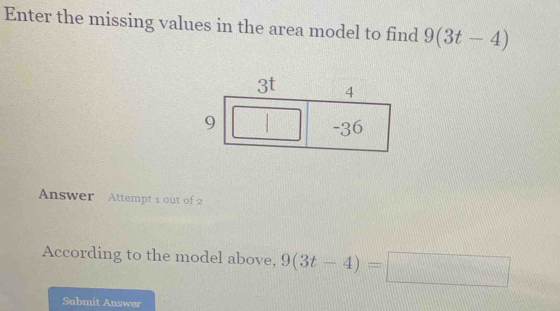 Enter the missing values in the area model to find 9(3t-4)
Answer Attempt 1 out of 2 
According to the model above, 9(3t-4)=□
Submit Answer