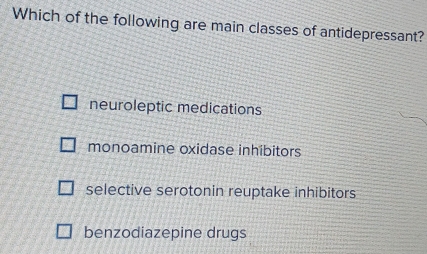 Which of the following are main classes of antidepressant?
neuroleptic medications
monoamine oxidase inhibitors
selective serotonin reuptake inhibitors
benzodiazepine drugs