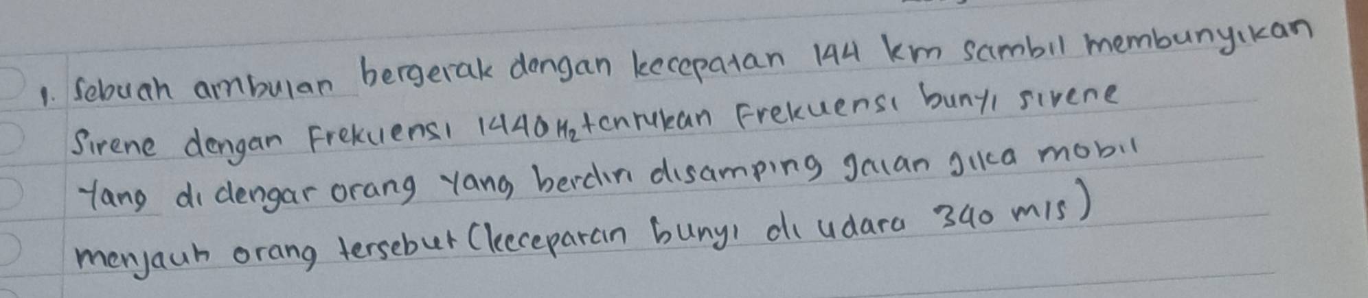 Sebuah ambulan bergerak dongan kecepatan I44 km sambil membunykan 
Sirene dengan FrekuensI 144O Hetonrukan Frekuens( bunyi sivene 
Hang di dengar orang yang berdn disamping gauan gica mobil 
menyaun orang tersebur (leeceparan buny) diudara 340 m1s)