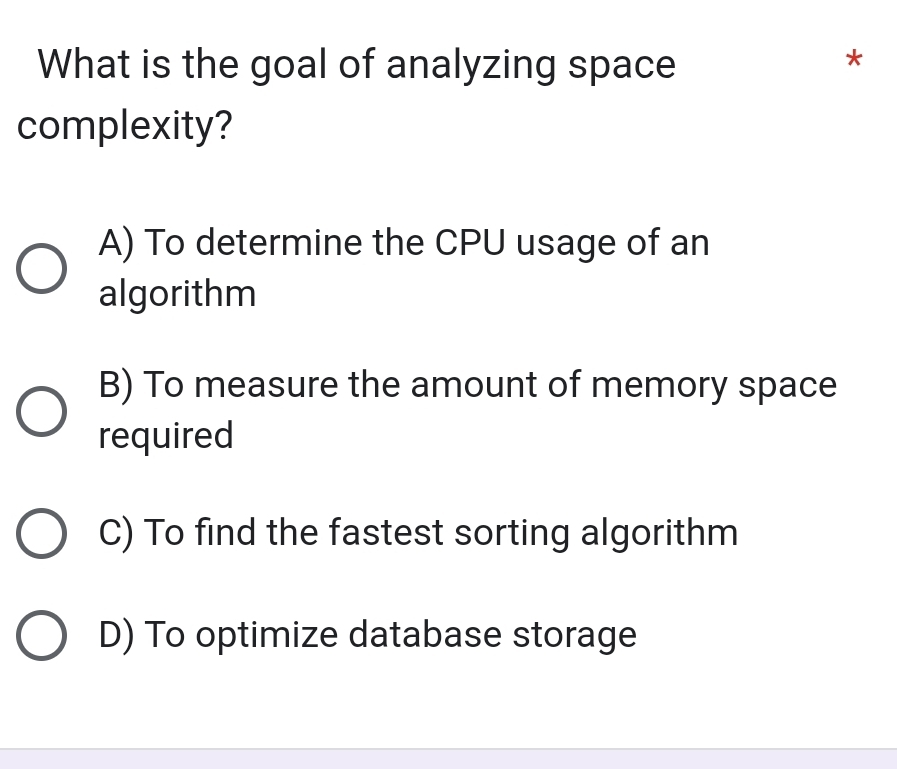 What is the goal of analyzing space
*
complexity?
A) To determine the CPU usage of an
algorithm
B) To measure the amount of memory space
required
C) To find the fastest sorting algorithm
D) To optimize database storage