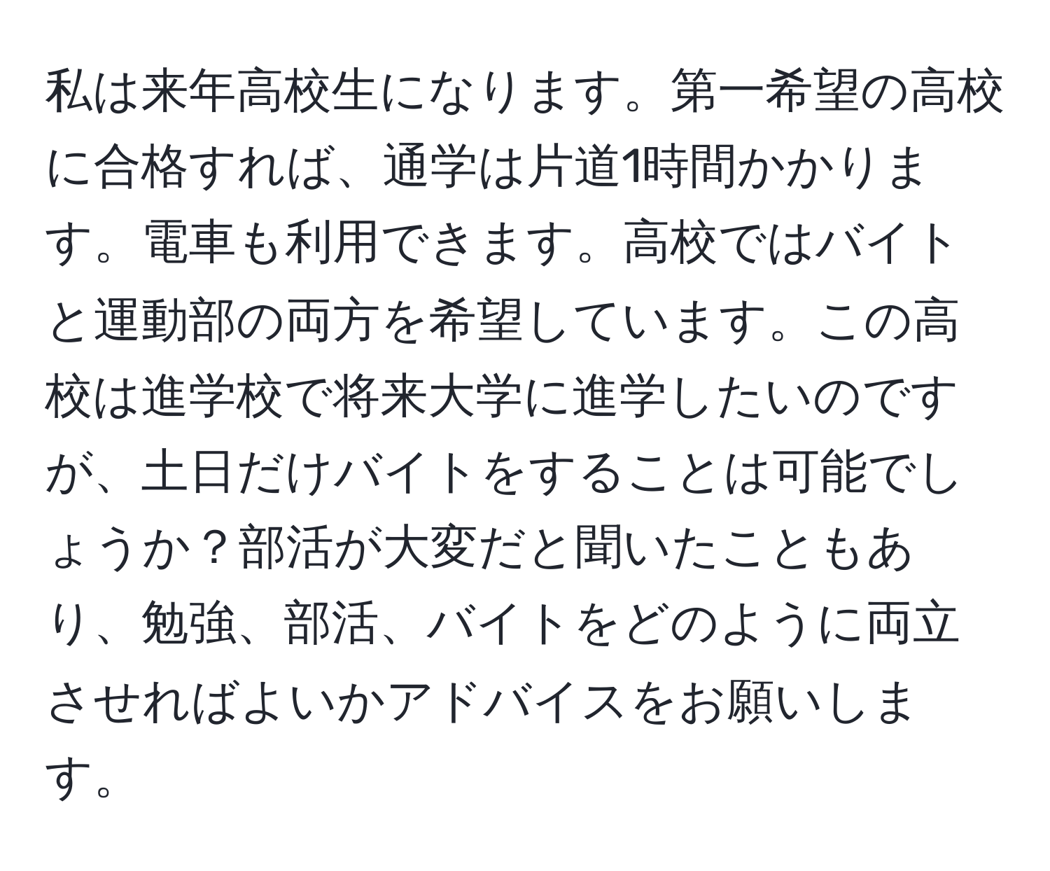 私は来年高校生になります。第一希望の高校に合格すれば、通学は片道1時間かかります。電車も利用できます。高校ではバイトと運動部の両方を希望しています。この高校は進学校で将来大学に進学したいのですが、土日だけバイトをすることは可能でしょうか？部活が大変だと聞いたこともあり、勉強、部活、バイトをどのように両立させればよいかアドバイスをお願いします。