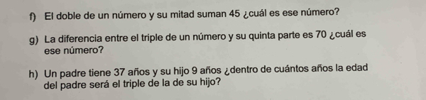 El doble de un número y su mitad suman 45 ¿cuál es ese número? 
g) La diferencia entre el triple de un número y su quinta parte es 70 ¿cuál es 
ese número? 
h) Un padre tiene 37 años y su hijo 9 años ¿dentro de cuántos años la edad 
del padre será el triple de la de su hijo?