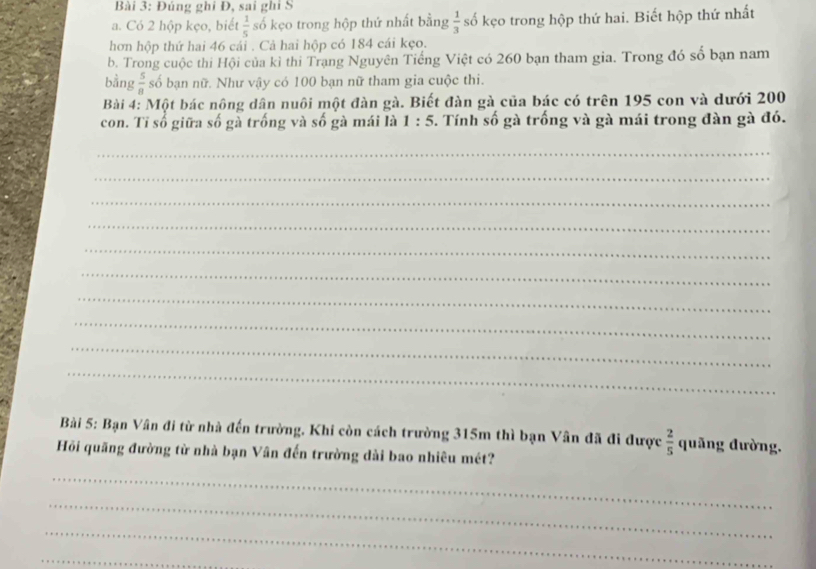 Đúng ghi Đ, sai ghi S 
a. Có 2 hộp kẹo, biết  1/5  số kẹo trong hộp thứ nhất bằng  1/3  số kẹo trong hộp thứ hai. Biết hộp thứ nhất 
hơn hộp thứ hai 46 cái . Cả hai hộp có 184 cái kẹo. 
b. Trong cuộc thi Hội của kỉ thi Trạng Nguyên Tiếng Việt có 260 bạn tham gia. Trong đó số bạn nam 
bằng  5/8  số bạn nữ. Như vậy có 100 bạn nữ tham gia cuộc thi. 
Bài 4: Một bác nông dân nuôi một đàn gà. Biết đàn gà của bác có trên 195 con và dưới 200
con. Tỉ số giữa số gà trống và số gà mái là 1:5. Tính số gà trống và gà mái trong đàn gà đó. 
_ 
_ 
_ 
_ 
_ 
_ 
_ 
_ 
_ 
_ 
Bài 5: Bạn Vân đi từ nhà đến trường. Khi còn cách trường 315m thì bạn Vân đã đi được  2/5  quãng đường. 
Hỏi quãng đường từ nhà bạn Vân đến trường dài bao nhiêu mét? 
_ 
_ 
_ 
_