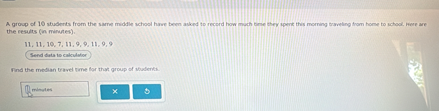 A group of 10 students from the same middle school have been asked to record how much time they spent this morning traveling from home to school. Here are 
the results (in minutes).
11, 11, 10, 7, 11, 9, 9, 11, 9, 9
Send data to calculator 
Find the median travel time for that group of students.
minutes
×