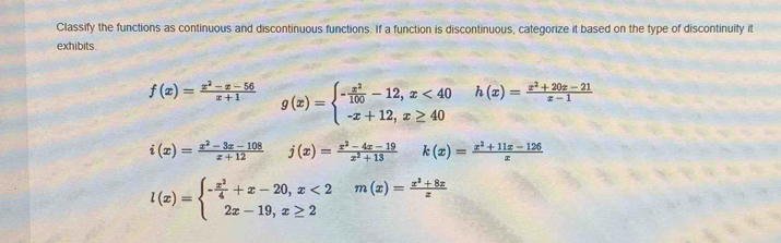 Classify the functions as continuous and discontinuous functions. If a function is discontinuous, categorize it based on the type of discontinuity it
exhibits .
f(x)= (x^2-x-56)/x+1  g(x)=beginarrayl - x^2/100 -12,x<40 -x+12,x≥ 40endarray. h(x)= (x^2+20x-21)/x-1 
i(x)= (x^2-3x-108)/x+12  j(x)= (x^2-4x-19)/x^2+13  k(x)= (x^2+11x-126)/x 
l(x)=beginarrayl - x^2/4 +x-20,x<2 2x-19,x≥ 2endarray. m(x)= (x^3+8x)/x 