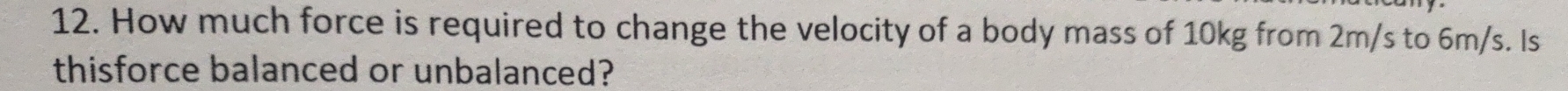 How much force is required to change the velocity of a body mass of 10kg from 2m/s to 6m/s. Is 
thisforce balanced or unbalanced?