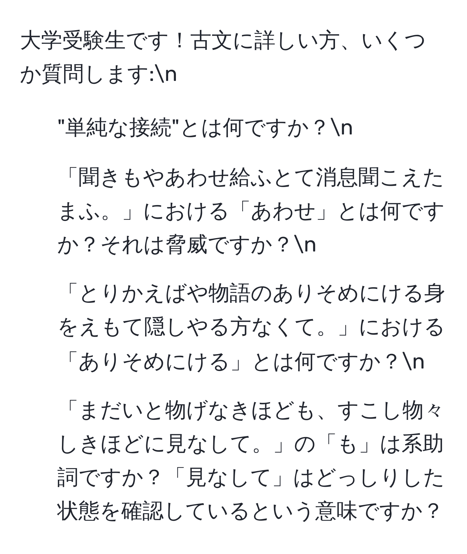 大学受験生です！古文に詳しい方、いくつか質問します:n
1. "単純な接続"とは何ですか？n
2. 「聞きもやあわせ給ふとて消息聞こえたまふ。」における「あわせ」とは何ですか？それは脅威ですか？n
3. 「とりかえばや物語のありそめにける身をえもて隠しやる方なくて。」における「ありそめにける」とは何ですか？n
4. 「まだいと物げなきほども、すこし物々しきほどに見なして。」の「も」は系助詞ですか？「見なして」はどっしりした状態を確認しているという意味ですか？