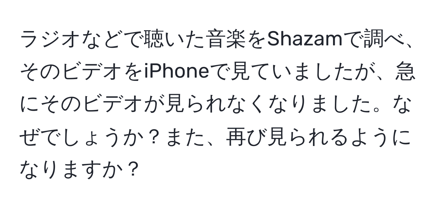 ラジオなどで聴いた音楽をShazamで調べ、そのビデオをiPhoneで見ていましたが、急にそのビデオが見られなくなりました。なぜでしょうか？また、再び見られるようになりますか？