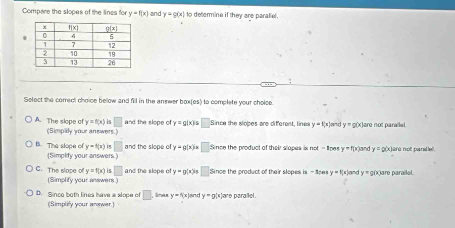 Compare the slopes of the lines for y=f(x) and y=g(x) to determine if they are parallel.
Select the correct choice below and fill in the answer box(es) to complete your choice.
A. The slope of y=f(x) is □ and the slope of y=g(x)i ς □ Since the slopes are different, lines y=f(x) and y=g(x) are not parallel.
(Simplify your answers.)
B. The slope of y=f(x) is □ and the slope of y=g(x)i □ Since the product of their slopes is not - Moes y=f(x) and y=g(x) are not parallel.
(Simplify your answers.)
C. The slope of y=f(x) is □ and the slope of y=g(x)i Since the product of their slopes is - Mnes y=f(x) and y=g(x) are parallel.
(Simplify your answers.)
D. Since both lines have a slope of □ , lines y=f(x) and y=g(x) are parallel.
(Simplify your answer.)