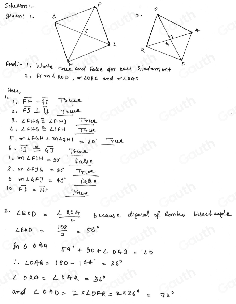 F 
Solution! 
given: 1. 
2. 
Find:- 1. Writeach atatement 
2. Fi m∠ ROD, m∠ ORA and m∠ OAD
Hele, 
1. overline FH=overline GI Truce 
1. 
2. overline FS⊥ overline Ib THuR 
3. ∠ FHG≌ ∠ FHI True 
G. ∠ FHG≌ ∠ IFH True 
5. m∠ FGH+m∠ GHL=180° True 
6. overline IJ≌ overline GJ True 
7. m∠ FLH=90° false 
8. m∠ FJG=90° True
m∠ GFJ=45° fale 
10 overline FI=overline LH Toe 
2. ∠ ROD= ∠ ROA/2  because diganel of Rombus bisectangle
∠ ROD= 108/2 =54°
m△ OBQ 54°+90+∠ OAQ=180
∴ ∠ OAQ=180-144°=36°
∠ ORA=∠ OAR=36°
and ∠ OAD=2* ∠ OAR=2* 36°=72°