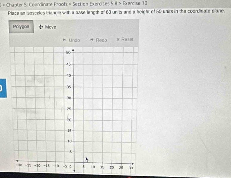 6 > Chapter 5: Coordinate Proofs > Section Exercises 5.8 > Exercise 10 
Place an isosceles triangle with a base length of 60 units and a height of 50 units in the coordinate plane. 
Polygon Move 
Undo Redo × Reset