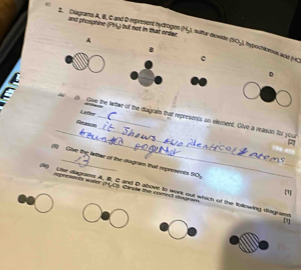 and phosphine (PHy) but not in that order 
2. Diagrans A, B, C and D represent hycrogen (H-), sufur dicxide (SO-), hypochlorous acid (H 
A 
B 
C 
arswer 
Lefer 
_ 
_ 
a o Give the letter of the diagram that represents an element. Give a reason for your 
Reason 
[2] 
(i) Give the letter of the diagram that represents SO_2
represents water (H₂O). Gircle the correct diagram 
(iii) Use diagrams A, B, C and D above to work out which of the following diagrams 
[1] 
[1]