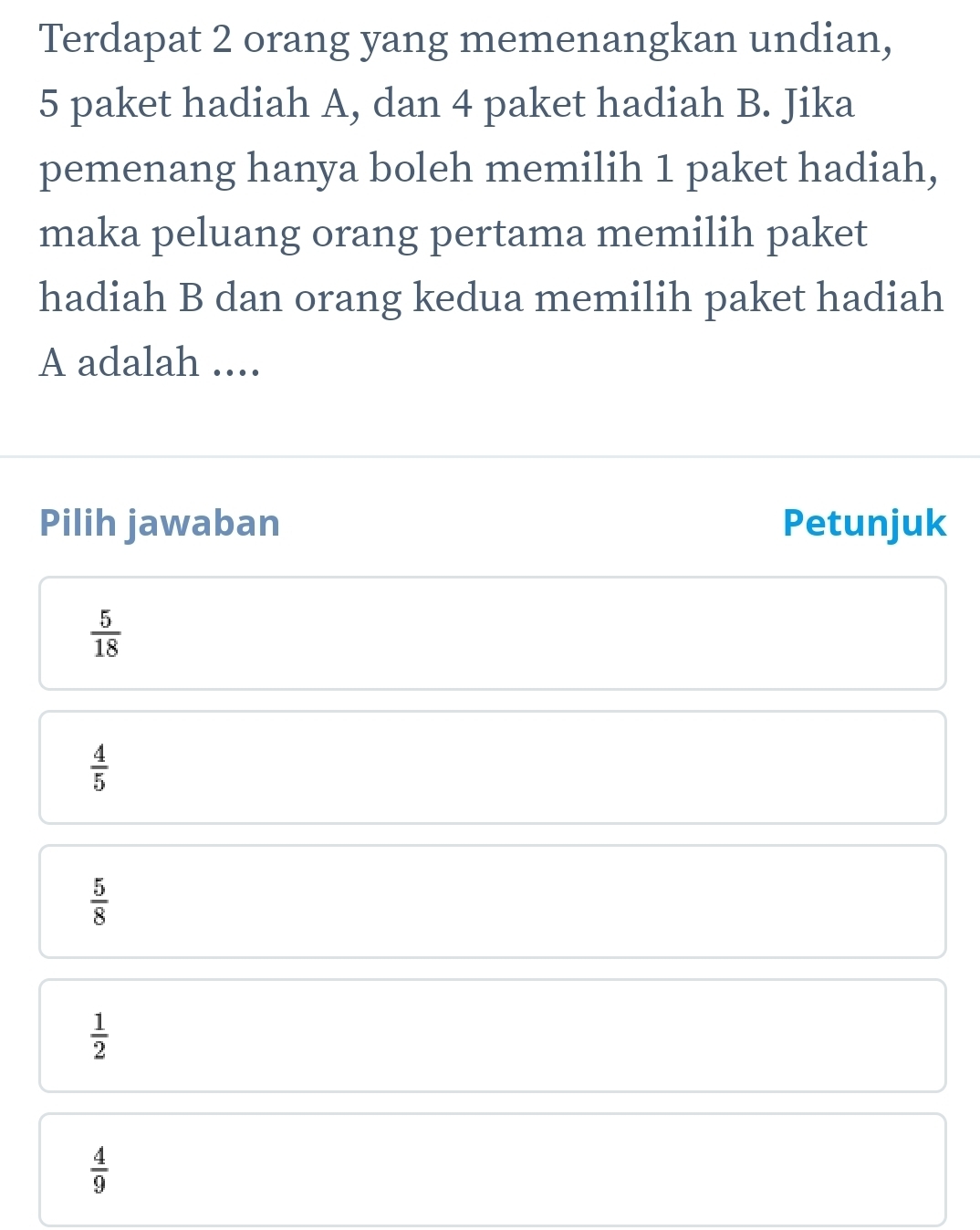 Terdapat 2 orang yang memenangkan undian,
5 paket hadiah A, dan 4 paket hadiah B. Jika
pemenang hanya boleh memilih 1 paket hadiah,
maka peluang orang pertama memilih paket
hadiah B dan orang kedua memilih paket hadiah
A adalah ....
Pilih jawaban Petunjuk
 5/18 
 4/5 
 5/8 
 1/2 
 4/9 