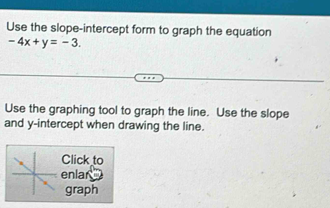 Use the slope-intercept form to graph the equation
-4x+y=-3. 
Use the graphing tool to graph the line. Use the slope 
and y-intercept when drawing the line. 
Click to 
enlar 
graph