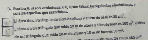 Escribe V, si son verdaderas, o F, si son falsas, las siguientes afirmaciones, y 
corrige aquellas que sean falsas. 
El área de un triángulo de 6 cm de altura y 10 cm de base es 30cm^2. 
El área de un triángulo que mide 10 m de altura y 10 m de base es 100m^2. El área 
de un triángulo que mide 10 m de altura y 10 m de base es 50m^(2. 
á v tura es 2 4 cm es 480cm^2).