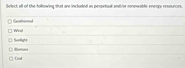 Select all of the following that are included as perpetual and/or renewable energy resources.
Geothermal
Wind
Sunlight
Biomass
Coal