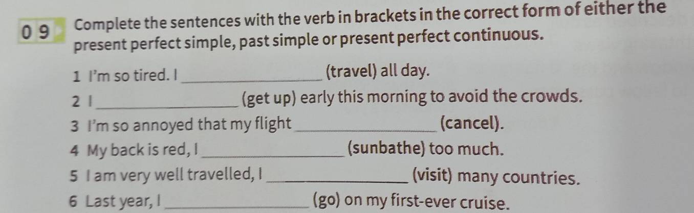 0 9 Complete the sentences with the verb in brackets in the correct form of either the 
present perfect simple, past simple or present perfect continuous. 
1 I'm so tired. I_ (travel) all day. 
2 | _(get up) early this morning to avoid the crowds. 
3 I'm so annoyed that my flight _(cancel). 
4 My back is red, I _(sunbathe) too much. 
5 I am very well travelled, I _(visit) many countries. 
6 Last year, I _(go) on my first-ever cruise.