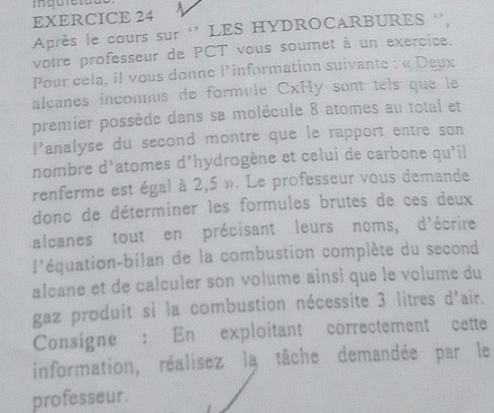 Après le cours sur ‘’ LES HYDROCARBURES '', 
votre professeur de PCT vous soumet à un exercice. 
Pour cela, il vous donne l'information suivante : « Deux 
alcanes inconnus de formule CxHy sont tels que le 
premier possède dans sa molécule 8 atomes au total et 
|^3 analyse du second montre que le rapport entre son 
nombre d'atomes d'hydrogène et celui de carbone qu'il 
renferme est égal à 2,5 ». Le professeur vous demande 
donc de déterminer les formules brutes de ces deux 
alcanes tout en précisant leurs noms, d'écrire 
l'équation-bilan de la combustion complète du second 
alcane et de calculer son volume ainsi que le volume du 
gaz produit si la combustion nécessite 3 litres d'air. 
Consigne : En exploitant correctement cette 
information, réalisez la tâche demandée par le 
professeur.