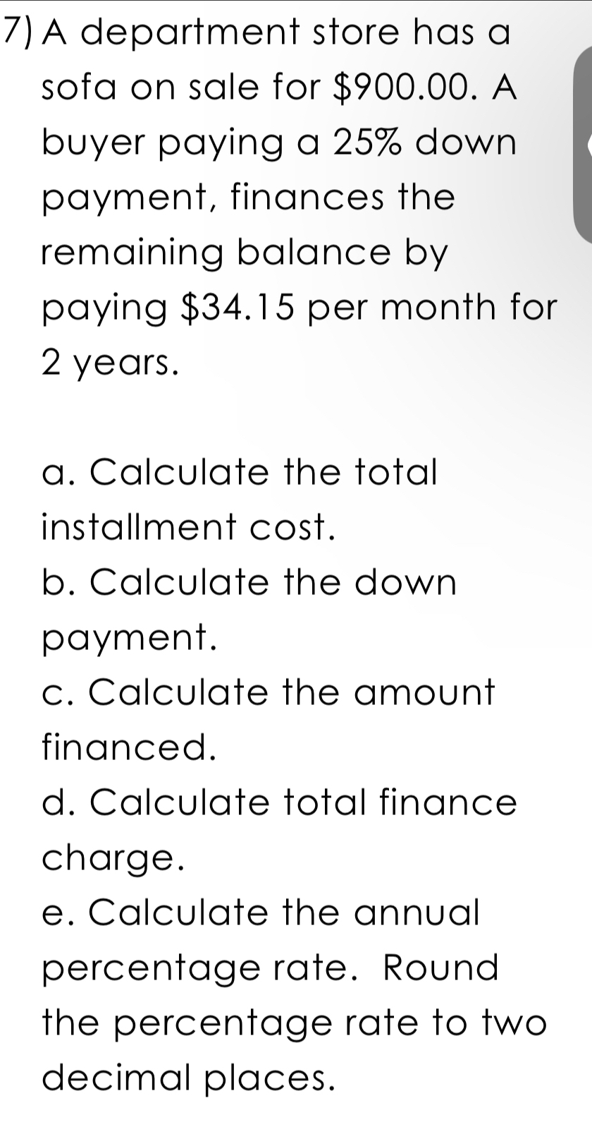 A department store has a 
sofa on sale for $900.00. A 
buyer paying a 25% down 
payment, finances the 
remaining balance by 
paying $34.15 per month for
2 years. 
a. Calculate the total 
installment cost. 
b. Calculate the down 
payment. 
c. Calculate the amount 
financed. 
d. Calculate total finance 
charge. 
e. Calculate the annual 
percentage rate. Round 
the percentage rate to two 
decimal places.