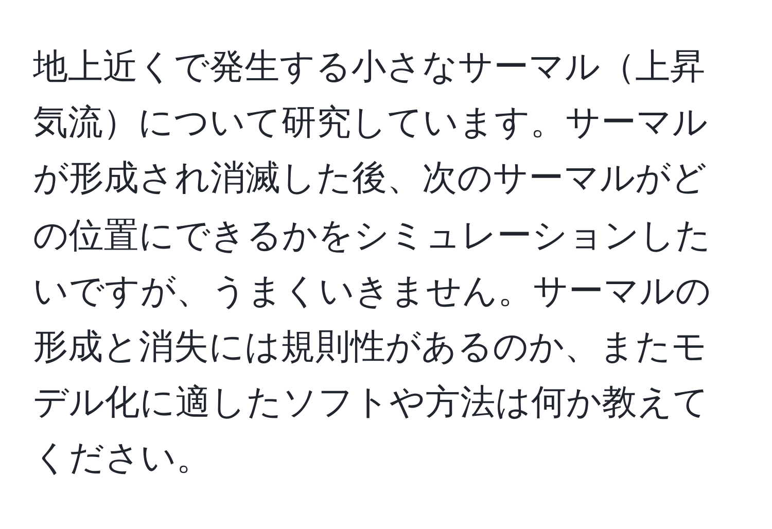 地上近くで発生する小さなサーマル上昇気流について研究しています。サーマルが形成され消滅した後、次のサーマルがどの位置にできるかをシミュレーションしたいですが、うまくいきません。サーマルの形成と消失には規則性があるのか、またモデル化に適したソフトや方法は何か教えてください。