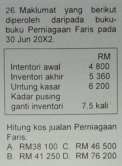 Maklumat yang berikut
diperoleh daripada buku-
buku Perniagaan Faris pada
30 Jun 20* 2.
RM
Intentori awal 4 800
Inventori akhir 5 360
Untung kasar 6 200
Kadar pusing
ganti inventori 7.5 kali
Hitung kos jualan Perniagaan
Faris.
A. RM38 100 C. RM 46 500
B. RM 41 250 D. RM 76 200