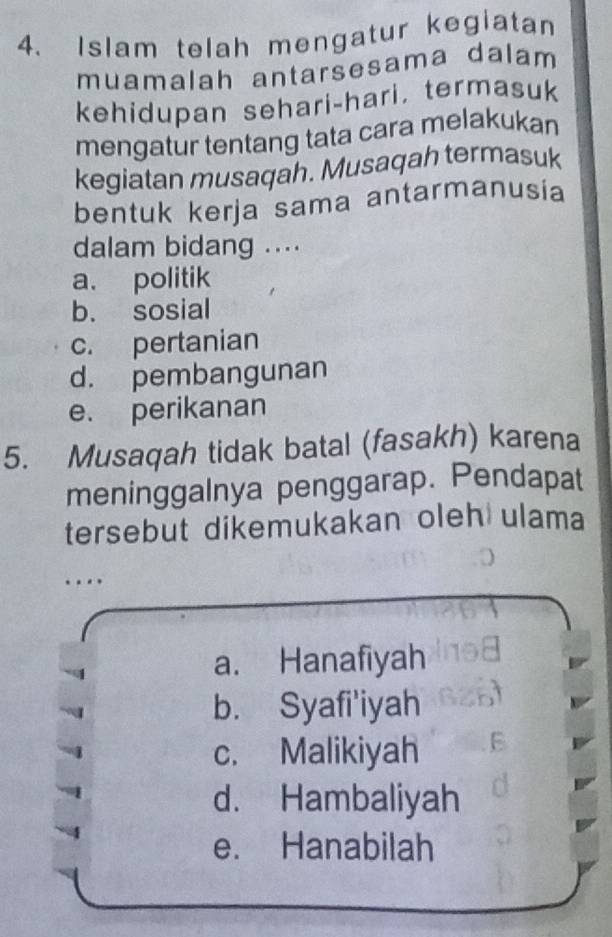 Islam telah mengatur kegiatan
muamalah antarsesama dalam
kehidupan sehari-hari. termasuk
mengatur tentang tata cara melakukan
kegiatan musaqah. Musaqah termasuk
bentuk kerja sama antarmanusia
dalam bidang ....
a. politik
b. sosial
c. pertanian
d. pembangunan
e. perikanan
5. Musaqah tidak batal (fasakh) karena
meninggalnya penggarap. Pendapat
tersebut dikemukakan oleh ulama
…
a. Hanafiyah
b. Syafi'iyah
c. Malikiyah
d. Hambaliyah
e. Hanabilah