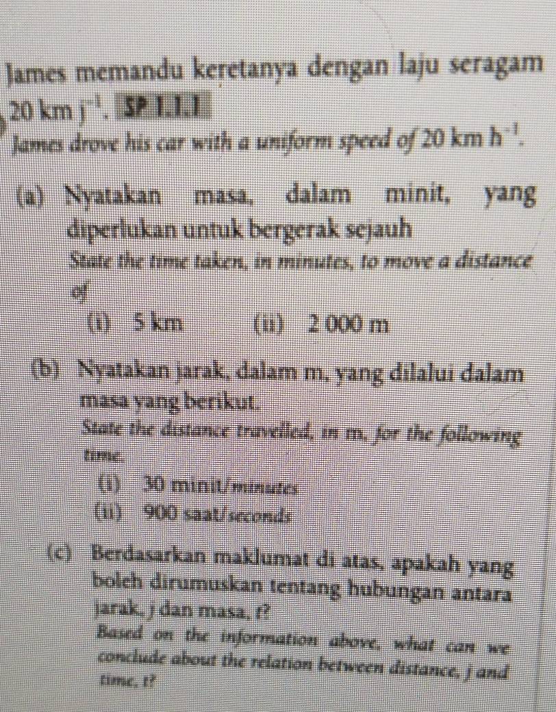 James memandu keretanya dengan laju seragam
20kmj^(-1).[SPLI.I.I 
James drove his car with a uniform speed of 20kmh^(-1). 
(a) Nyatakan masa, dalam minit, yang
diperlukan untuk bergerak sejauh
State the time taken, in minutes, to move a distance

(i) 5 km (ii) 2 000 m
(b) Nyatakan jarak, dalam m, yang dilalui dalam
masa yang berikut.
State the distance travelled, in m. for the following
time.
(i) 30 minit/minutes
(ii) 900 saat/seconds
(c) Berdasarkan maklumat di atas, apakah yang
bolch dirumuskan tentang hubungan antara
jarak, j dan masa, f?
Based on the information above, what can we
conclude about the relation between distance, jand
time, t?