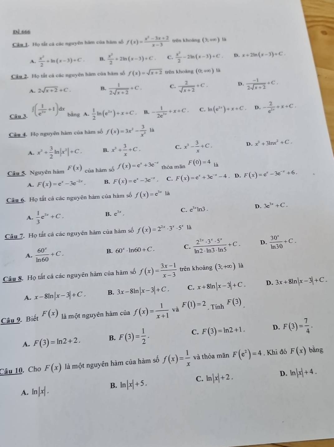 Dề 666
Câu 1. Họ tắt cả các nguyên hàm của hàm số f(x)= (x^2-3x+2)/x-3  trên khoảng (3,+∈fty ) là
A.  x^2/2 +ln (x-3)+C. B.  x^2/2 +2ln (x-3)+C. C.  x^2/2 -2ln (x-3)+C. D. x+2ln (x-3)+C.
Câu 2. Họ tắt cả các nguyên hàm của hàm số f(x)=sqrt(x+2) trên khoảng (0,+∈fty ) là
A. 2sqrt(x+2)+C. B.  1/2sqrt(x+2) +C. C.  2/sqrt(x+2) +C. D.  (-1)/2sqrt(x+2) +C.
Câu 3. ∈t ( 1/e^(2x) +1)dx bằng A.  1/2 ln (e^(2x))+x+C 。 B. - 1/2e^(3x) +x+C. C. ln (e^(2x))+x+C. D. - 2/e^(2x) +x+C.
Câu 4. Họ nguyên hàm của hàm số f(x)=3x^2- 3/x^2 
A. x^3+ 3/2 ln |x^2|+C. B. x^3+ 3/x +C. C. x^3- 3/x +C. D. x^3+3ln x^2+C.
Câu 5. Nguyên hàm F(x) của hàm số f(x)=e^x+3e^(-x) thỏa mãn F(0)=4 là
A. F(x)=e^x-3e^(-2x). B. F(x)=e^x-3e^(-x). C. F(x)=e^x+3e^(-x)-4. D. F(x)=e^x-3e^(-x)+6.
Câu 6. Họ tất cả các nguyên hàm của hàm số f(x)=e^(3x) là
D. 3e^(3x)+C.
A.  1/3 e^(3x)+C.
B. e^(3x).
C. e^(3x)ln 3.
Câu 7. Họ tất cả các nguyên hàm của hàm số f(x)=2^(2x)· 3^x· 5^x là
A.  60^x/ln 60 +C.
B. 60^x· ln 60+C. C.  2^(2x)· 3^x· 5^x/ln 2· ln 3· ln 5 +C. D.  30^x/ln 30 +C.
Câu 8. Họ tất cả các nguyên hàm của hàm số f(x)= (3x-1)/x-3  trên khoảng (3;+∈fty ) là
A. x-8ln |x-3|+C. B. 3x-8ln |x-3|+C. C. x+8ln |x-3|+C. D. 3x+8ln |x-3|+C.
Câu 9. Biết F(x) là một nguyên hàm của f(x)= 1/x+1  và F(1)=2. Tính F(3).
A. F(3)=ln 2+2. B. F(3)= 1/2 . C. F(3)=ln 2+1.
D. F(3)= 7/4 .
Câu 10. Cho F(x) là một nguyên hàm của hàm số f(x)= 1/x  và thỏa mãn F(e^2)=4. Khi đó F(x)
bǎng
D. ln |x|+4.
B. ln |x|+5.
C. ln |x|+2.
A. ln |x|.