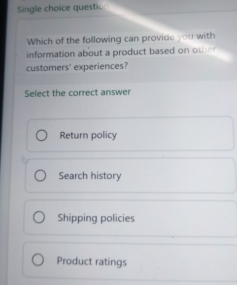 Single choice question
Which of the following can provide you with
information about a product based on other
customers' experiences?
Select the correct answer
Return policy
Search history
Shipping policies
Product ratings