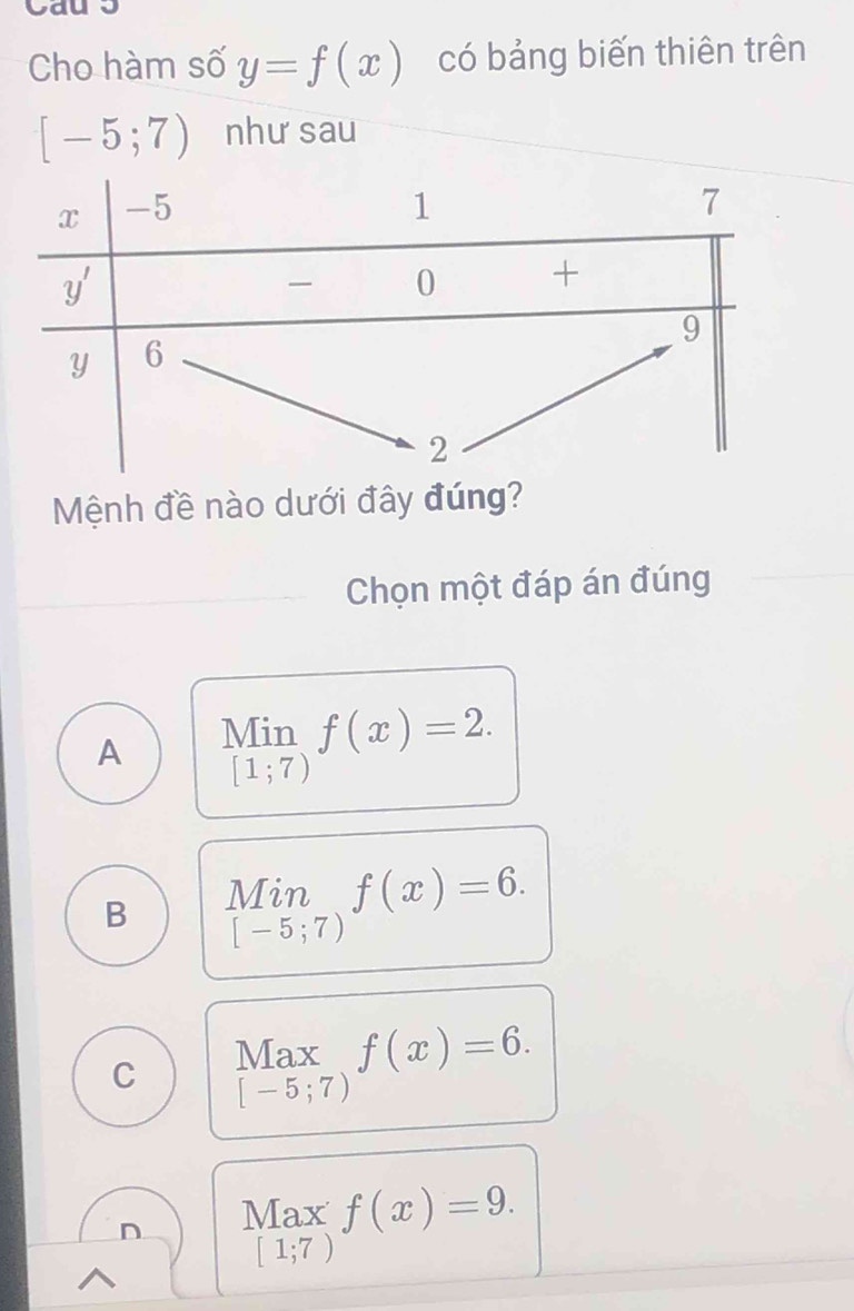 Cho hàm số y=f(x) có bảng biến thiên trên
[-5;7) như sau
Mệnh đề nào dưới đây đúng?
Chọn một đáp án đúng
A Min f(x)=2.
[1;7)
B limlimits _[-5;7)f(x)=6.
C Max f(x)=6.
[-5;7)
n Max f(x)=9.
[1;7)